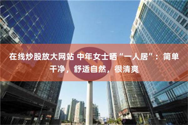 在线炒股放大网站 中年女士晒“一人居”：简单干净，舒适自然，很清爽