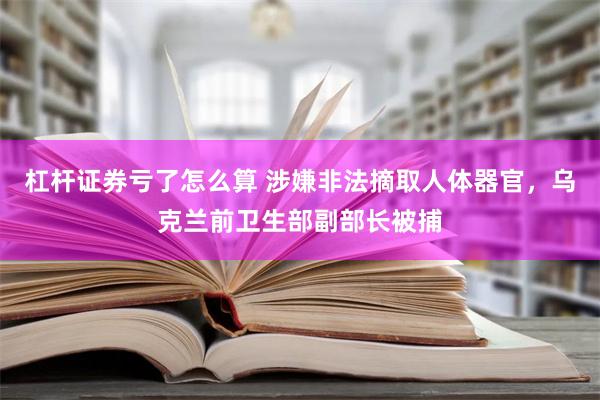 杠杆证券亏了怎么算 涉嫌非法摘取人体器官，乌克兰前卫生部副部长被捕