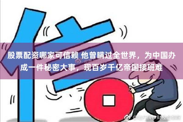 股票配资哪家可信赖 他曾瞒过全世界，为中国办成一件秘密大事，现百岁千亿帝国接班难