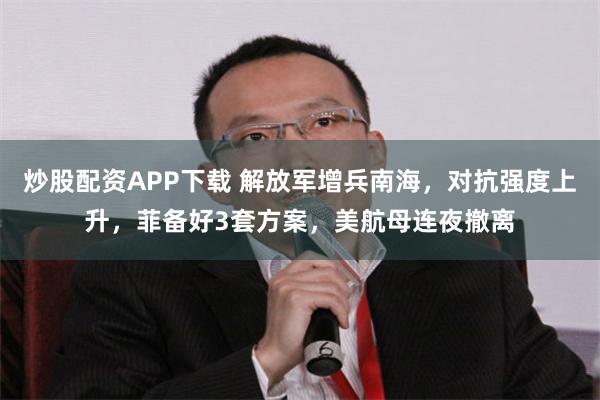 炒股配资APP下载 解放军增兵南海，对抗强度上升，菲备好3套方案，美航母连夜撤离