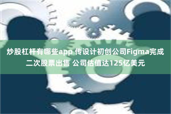 炒股杠杆有哪些app 传设计初创公司Figma完成二次股票出售 公司估值达125亿美元