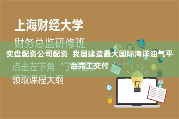 实盘配资公司配资  我国建造最大国际海洋油气平台完工交付