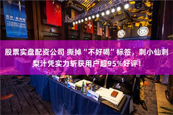 股票实盘配资公司 撕掉“不好喝”标签，刺小仙刺梨汁凭实力斩获用户超95%好评！