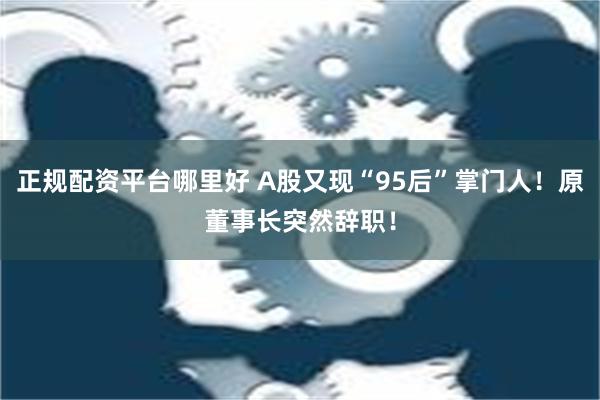 正规配资平台哪里好 A股又现“95后”掌门人！原董事长突然辞职！