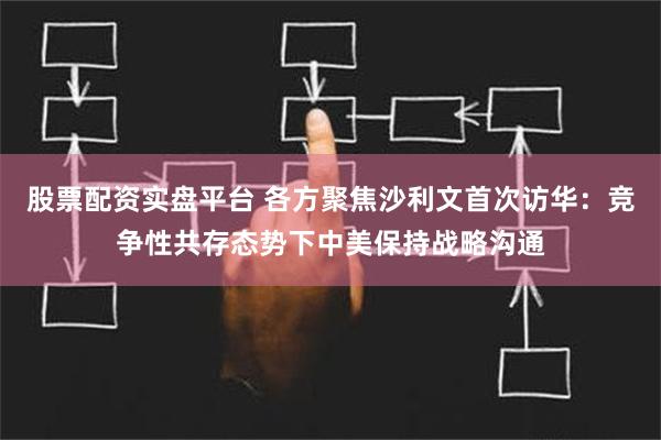 股票配资实盘平台 各方聚焦沙利文首次访华：竞争性共存态势下中美保持战略沟通