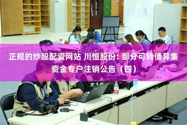 正规的炒股配资网站 川恒股份: 部分可转债募集资金专户注销公告（四）