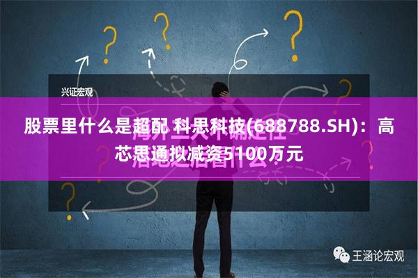 股票里什么是超配 科思科技(688788.SH)：高芯思通拟减资5100万元