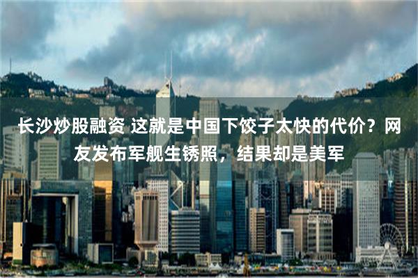 长沙炒股融资 这就是中国下饺子太快的代价？网友发布军舰生锈照，结果却是美军