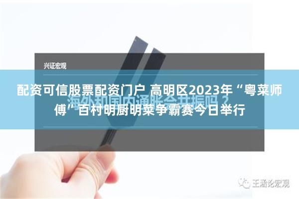 配资可信股票配资门户 高明区2023年“粤菜师傅”百村明厨明菜争霸赛今日举行