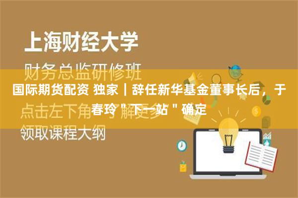 国际期货配资 独家｜辞任新华基金董事长后，于春玲＂下一站＂确定