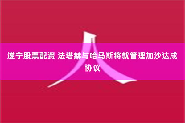 遂宁股票配资 法塔赫与哈马斯将就管理加沙达成协议