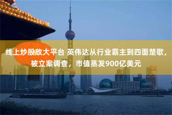 线上炒股放大平台 英伟达从行业霸主到四面楚歌，被立案调查，市值蒸发900亿美元