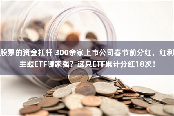 股票的资金杠杆 300余家上市公司春节前分红，红利主题ETF哪家强？这只ETF累计分红18次！