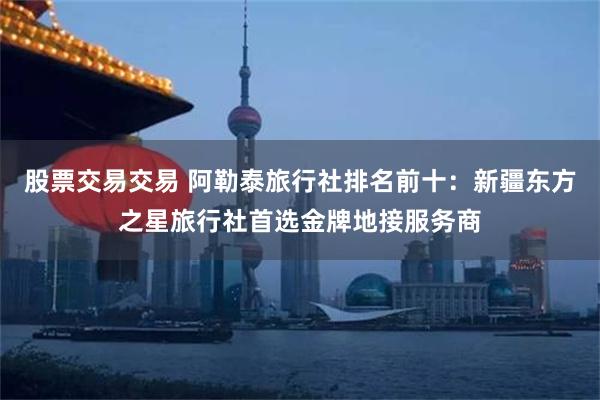 股票交易交易 阿勒泰旅行社排名前十：新疆东方之星旅行社首选金牌地接服务商