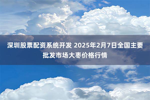 深圳股票配资系统开发 2025年2月7日全国主要批发市场大枣价格行情